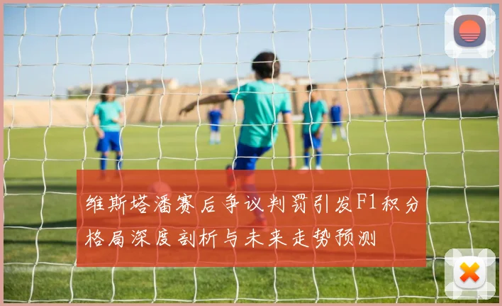 维斯塔潘赛后争议判罚引发F1积分格局深度剖析与未来走势预测
