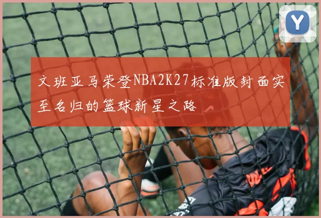 文班亚马荣登NBA2K27标准版封面实至名归的篮球新星之路