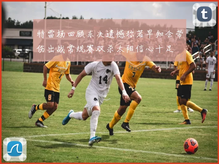 特雷杨回顾东决遗憾称若早知会带伤出战常规赛双杀太阳信心十足