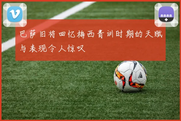 巴萨旧将回忆梅西青训时期的天赋与表现令人惊叹