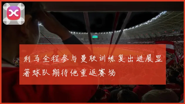 利马全程参与曼联训练复出进展显著球队期待他重返赛场