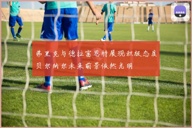 弗里克与德拉富恩特展现积极态度贝尔纳尔未来前景依然光明