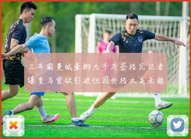 三年前曼城豪掷九千万签格瓦记者曝皇马曾欲引进但因价格太高未能成行