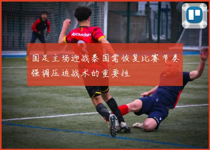 国足主场迎战泰国需恢复比赛节奏强调压迫战术的重要性