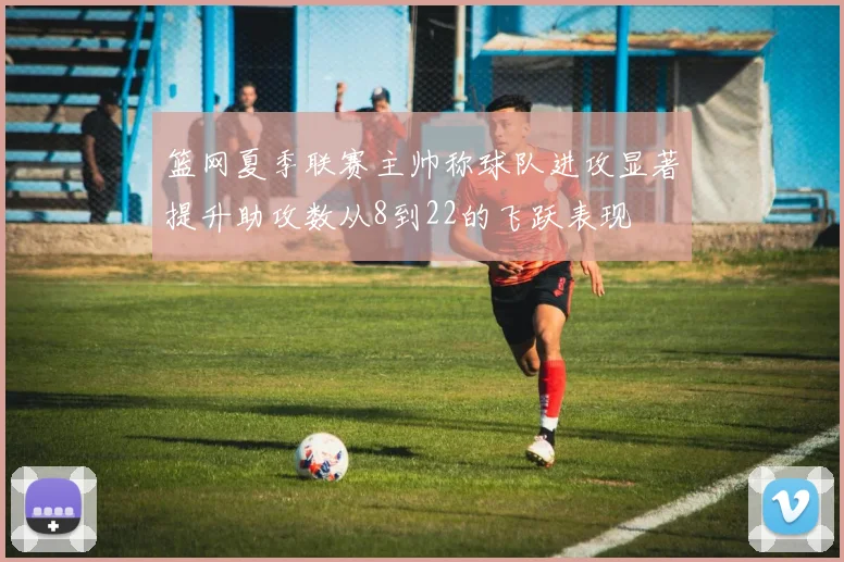 篮网夏季联赛主帅称球队进攻显著提升助攻数从8到22的飞跃表现