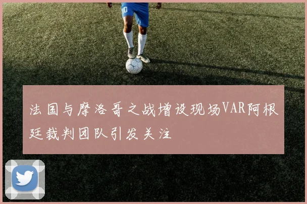 法国与摩洛哥之战增设现场VAR阿根廷裁判团队引发关注