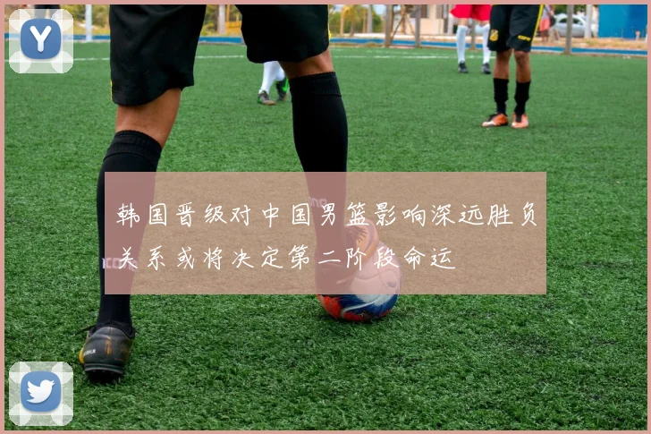 韩国晋级对中国男篮影响深远胜负关系或将决定第二阶段命运