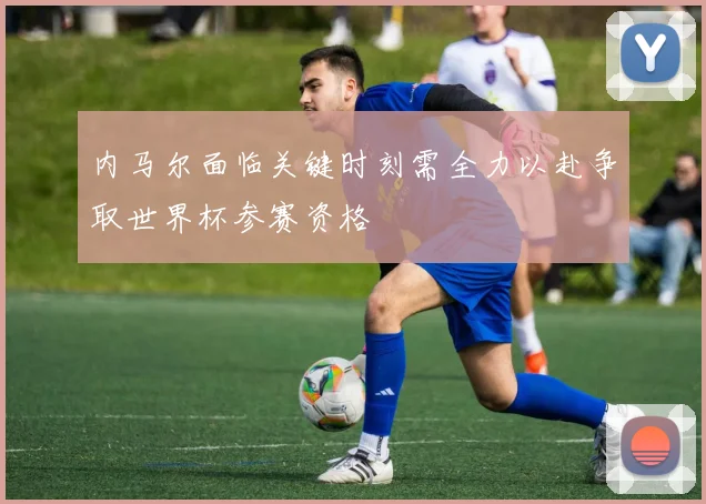 内马尔面临关键时刻需全力以赴争取世界杯参赛资格
