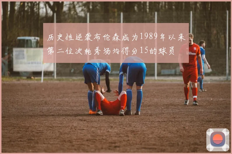 历史性逆袭布伦森成为1989年以来第二位次轮秀场均得分15的球员