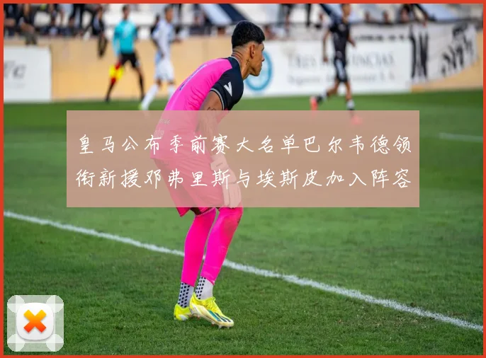 皇马公布季前赛大名单巴尔韦德领衔新援邓弗里斯与埃斯皮加入阵容