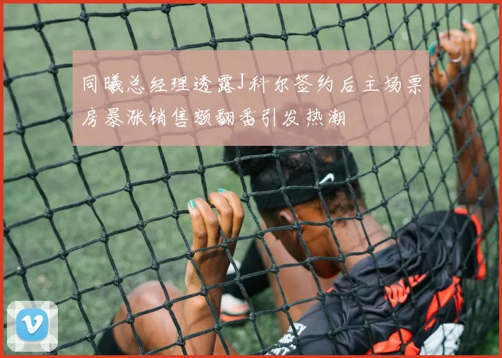 同曦总经理透露J科尔签约后主场票房暴涨销售额翻番引发热潮
