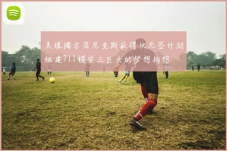 美媒揭示若尼克斯获得状元签计划组建711锡安三巨头的梦想构想