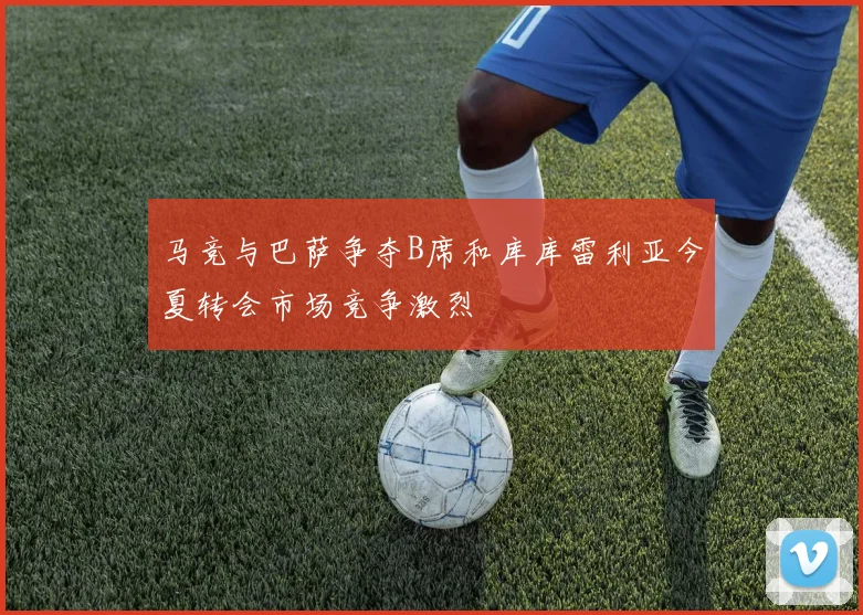 马竞与巴萨争夺B席和库库雷利亚今夏转会市场竞争激烈