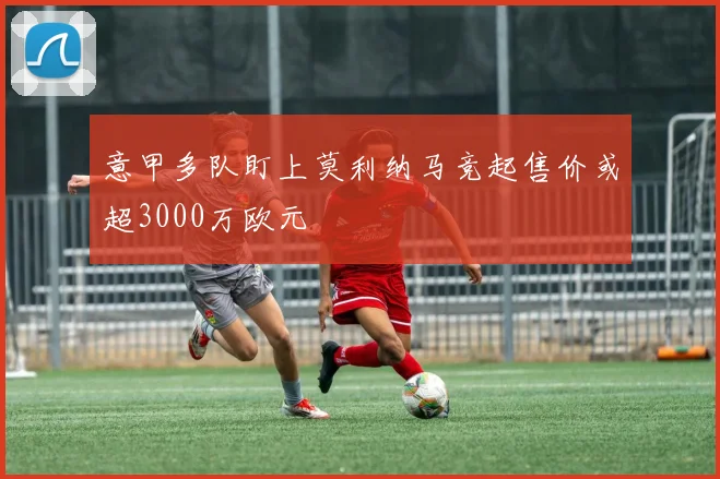 意甲多队盯上莫利纳马竞起售价或超3000万欧元