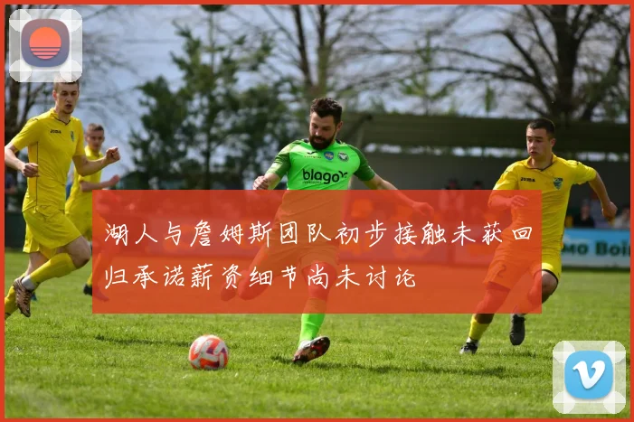 湖人与詹姆斯团队初步接触未获回归承诺薪资细节尚未讨论