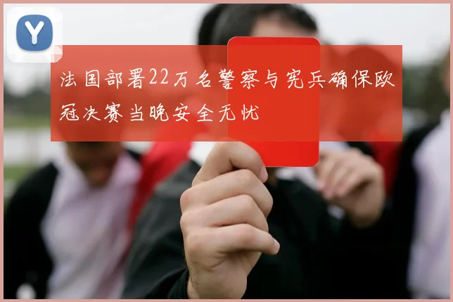 法国部署22万名警察与宪兵确保欧冠决赛当晚安全无忧