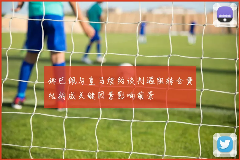 姆巴佩与皇马续约谈判遇阻转会费结构成关键因素影响前景