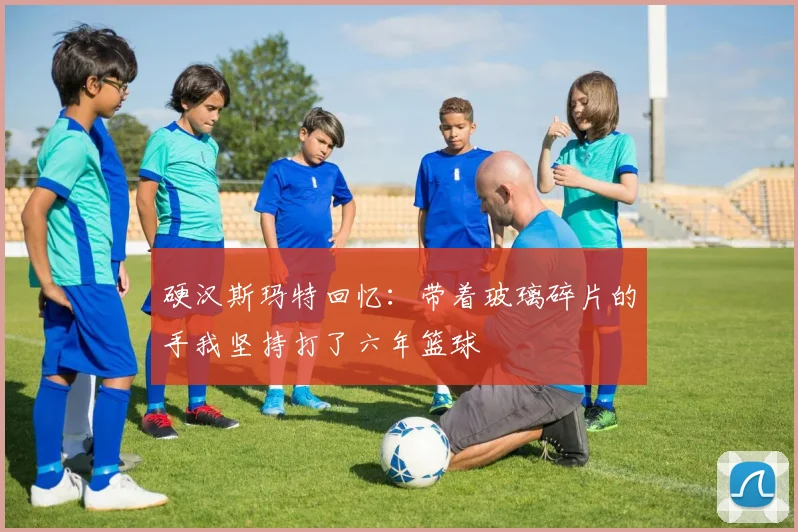 硬汉斯玛特回忆：带着玻璃碎片的手我坚持打了六年篮球