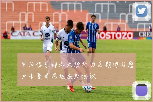 罗马俱乐部加大续约力度期待与詹卢卡曼奇尼达成新协议