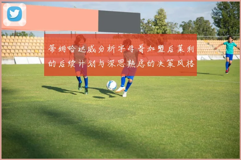 蒂姆哈达威分析字母哥加盟后莱利的后续计划与深思熟虑的决策风格