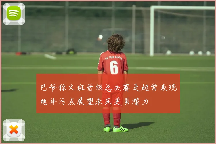 巴爷称文班晋级总决赛是超常表现绝非污点展望未来更具潜力
