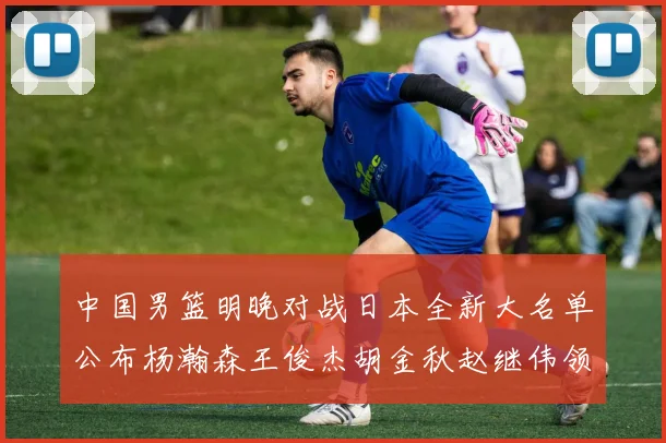 中国男篮明晚对战日本全新大名单公布杨瀚森王俊杰胡金秋赵继伟领衔出战