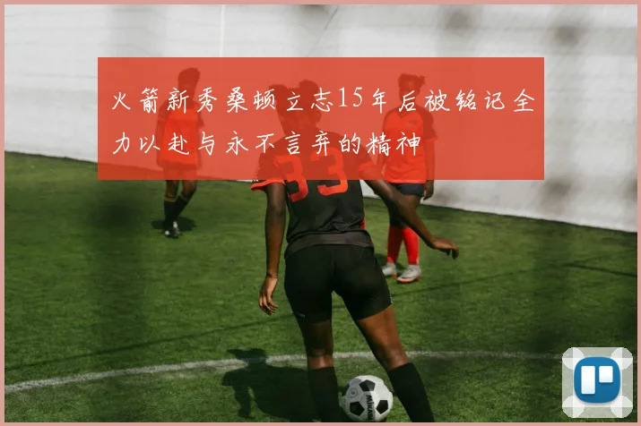 火箭新秀桑顿立志15年后被铭记全力以赴与永不言弃的精神