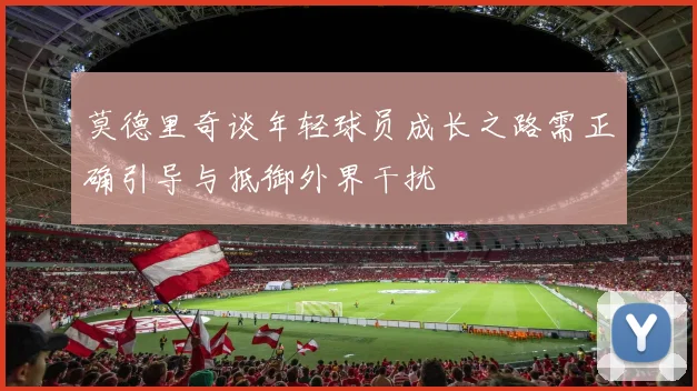 莫德里奇谈年轻球员成长之路需正确引导与抵御外界干扰