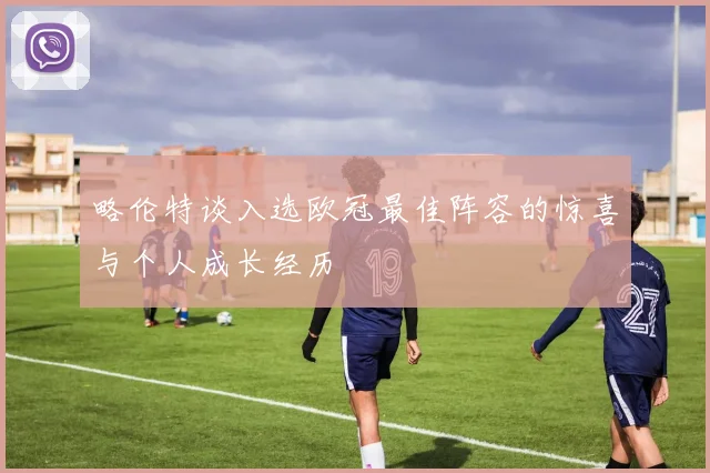 略伦特谈入选欧冠最佳阵容的惊喜与个人成长经历