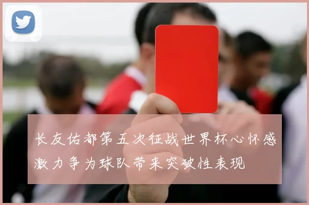 长友佑都第五次征战世界杯心怀感激力争为球队带来突破性表现