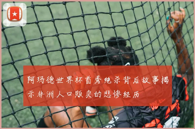 阿玛德世界杯首秀绝杀背后故事揭示非洲人口贩卖的悲惨经历