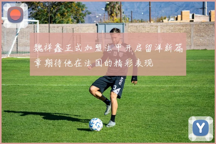 魏祥鑫正式加盟法甲开启留洋新篇章期待他在法国的精彩表现