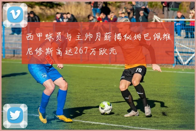 西甲球员与主帅月薪揭秘姆巴佩维尼修斯高达267万欧元
