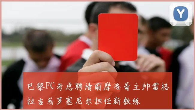 巴黎FC考虑聘请前摩洛哥主帅雷格拉吉或罗塞尼尔担任新教练