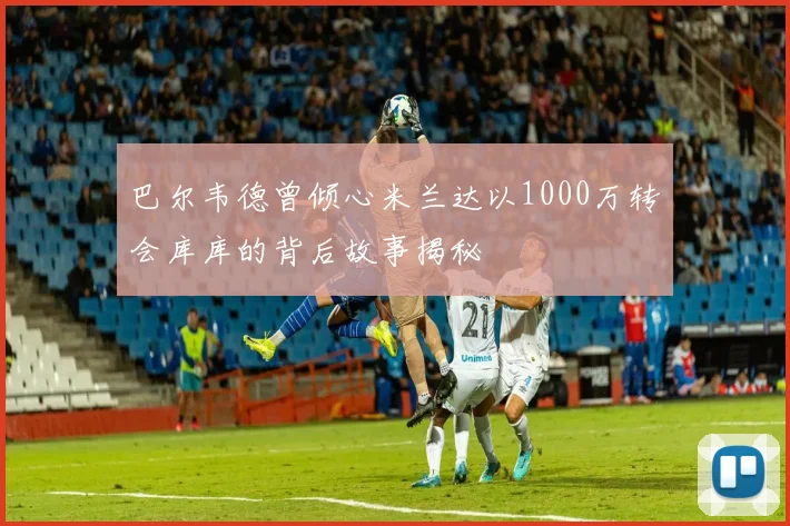 巴尔韦德曾倾心米兰达以1000万转会库库的背后故事揭秘