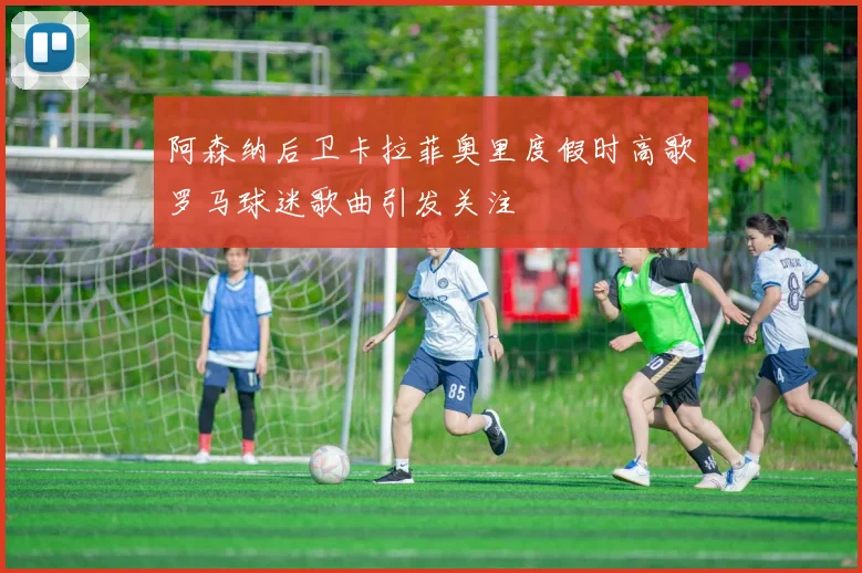 阿森纳后卫卡拉菲奥里度假时高歌罗马球迷歌曲引发关注
