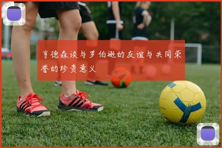 亨德森谈与罗伯逊的友谊与共同荣誉的珍贵意义