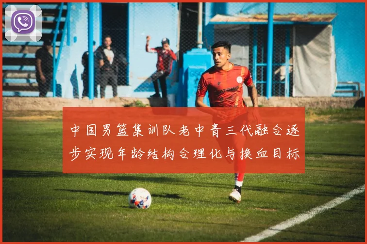 中国男篮集训队老中青三代融合逐步实现年龄结构合理化与换血目标
