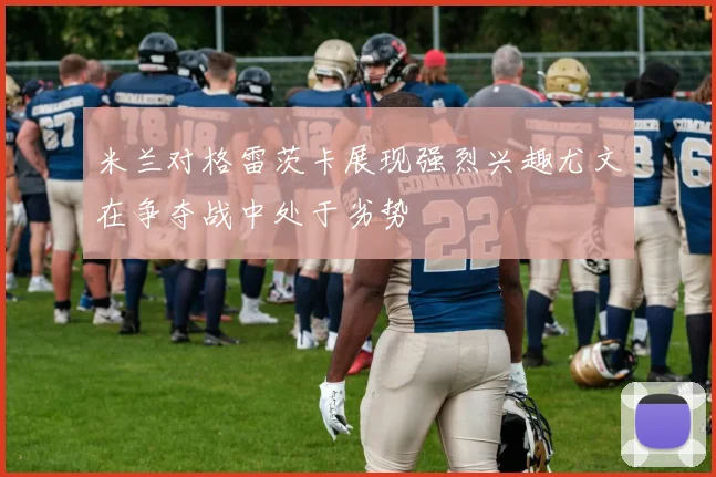 米兰对格雷茨卡展现强烈兴趣尤文在争夺战中处于劣势
