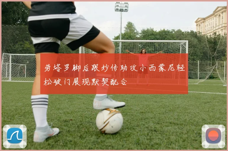 劳塔罗脚后跟妙传助攻小西蒙尼轻松破门展现默契配合