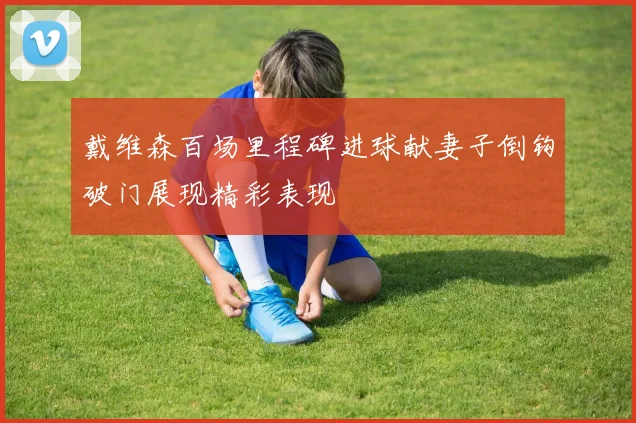 戴维森百场里程碑进球献妻子倒钩破门展现精彩表现
