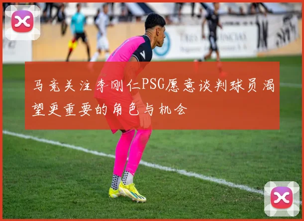 马竞关注李刚仁PSG愿意谈判球员渴望更重要的角色与机会