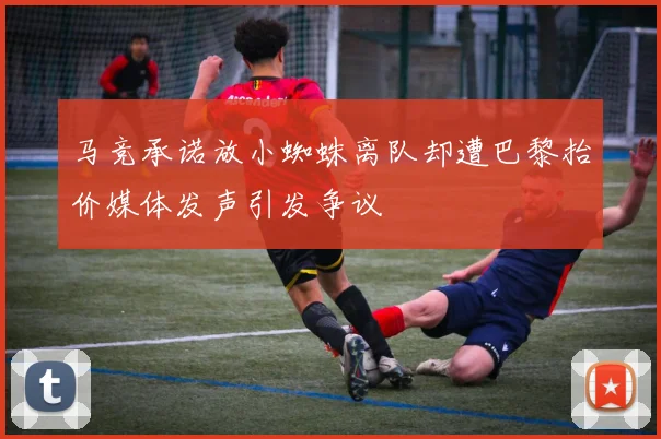 马竞承诺放小蜘蛛离队却遭巴黎抬价媒体发声引发争议