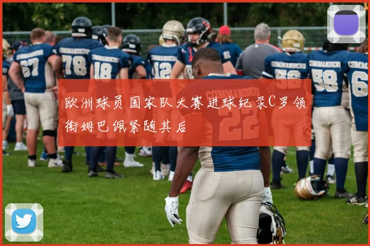 欧洲球员国家队大赛进球纪录C罗领衔姆巴佩紧随其后