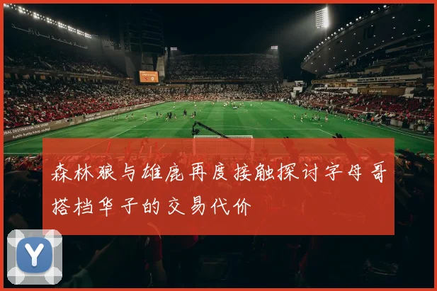 森林狼与雄鹿再度接触探讨字母哥搭档华子的交易代价